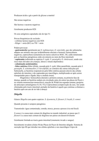 Produzem ácido e gás a partir de glicose a manitol
São urease negativas
São lactose e sacarose negativas
Geralmente produzem H2S
Os seus antigénios capsulados são do tipo Vi
Provas bioquímicas de exclusão:
- colónias lactose negativas com H2S
- Kliger + ureia (KU) ou TSI + ureia
Podem provocar:
- gastroenterite (geralmente por S. typhimurium e S. enteritidis, que são salmonelas
adaptas aos animais mas que acidentalmente afectam o homem): hemoculturas
negativas, coprocultura (sementeira em meios selectivos MAC, SS, caldo tetrationato
pois as bactérias patogénicas estão em minoria no meio da flora intestinal)
- septicemia (sobretudo as espécies S. typhi, S. paratyphi e S. cholerasuis, sendo este
risco mais elevados em crianças, idosos e imuno-deprimidos)
- colonização assintomática
- febre entérica (febre tifóide, causada pela S. typhi; febre paratifóide, causada pela S.
paratyphi, S. schottmuelleri, S. hirschfeldii; ao contrário das outras infecções por
Salmonella, as bactérias responsáveis pela febre entérica passam através das células
epiteliais do intestino e são capturadas por macrófagos, multiplicando-se após serem
transportadas para o fígado, baço e medula óssea)
Diagnóstico: hemocultura (durante a primeira semana, na primeira fase da
doença, quando as bactérias andam em circulação antes de entrar nas placas de Peyer e
no sistema mononuclear-monocítico); reacção de Widal (na segunda semana; pesquisa
de anticorpos antiantigénios O, H e Vi); Coprocultura (comprovação da cura, vão sendo
eliminadas pelo tracto intestinal; portador da bastéria é aquele que continua a eliminar a
bactéria após um ano de ter tido a donça)
Shigella
Género Shigella com quatro espécies: S. dysenteria, S. flexneri, S. boydii, S. sonnei
Quando presente é sempore patogénica
Transmissão: água contaminada, comida, mosca, pessoa a pessoa (via oral fecal)
S sonney é a causa mais comum de shigelose no mundo industrial, ao passo que S.
flexneri é a causa mais comum de shigelose nos países em desenvolvimento
Geralmente limitada ao tracto gasto-intestinal (raramente invade o sangue)
Inicialmente invadem células M das Placas de Peyer do Intestino delgado. Sistema de
secreção tipo III que introduz nas células epiteliais e nos macrófagos 4 tipos de
 