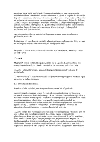 proteínas: IpaA, IpaB, IpaC e IpaD. Estas proteínas induzem o pregueamento da
membrana células, capturando a bactéria no interior da célula. A shigella lisa o vacúolo
fagocítico e replica no interior do citoplasma da célula hospedeira, usando os filamentos
de actina para se movimentar e passar para células vizinhas através de junções de hiato.
Assim, a Shigella está protegida do sistema imunitário. A Shigella induz apoptose das
células, induzindo a libertação de IL-1β, atraindo polimorfonucleados, distabilizando a
integridade da parede intestinal e permitindo á bactéria atingir célula epiteliais
localizadas mais profundamente.
A S. dysenteria produzem a exotoxina Shiga, que actua de modo semelhante às
produzidas pela EHEC:
Inicialmente provoca diarreia, mediado pela enterotoxina, evoliundo para dores severas
no estômago e tenesmo com abundante pus e sangue nas fezes.
Diagnóstico: coprocultura, sementeira em meios selectivos (MAC, SS), kliger + ureia
ou TSI + ureia
Yersinia
O género Yersinia contém 11 espécies, sendo que a Y. pestis, Y. enterocolitica e Y.
pseudotuberculosis são as espécies patogénicas para humanos mais conhecidas.
Y. pestis é altamente virulento causando doença sistémica com elevada taxa de
mortalidade
Y. enterocolitica e Y. pseudotuberculosis são principalmente patogénios entéricos e que
raramente se isolam do sangue
São intracelulares facultativas
Invadem células epiteliais, macrófagos e sistema monocítico-fagocitário
As espécies patogénicas do género Yersinia são resistentes á morte por fagocitose
através do seu sistema de secreção do tipo III: em contacto com as células fagocíticas as
bactérias secretam proteínas para o interior da célula fagocítica que desfosforilam várias
proteínas necessárias à fagocitose (gene YopH), induzem citotoxicidade ao
disromperem filamentos de actina (gene YopE) e iniciam a apoptose em macrófagos
(gene YopJ/P). O sistema de secreção tipo III também suprime a produção de
citoquinas, diminuindo assim a resposta inflamatória à infecção.
Y. pestis contém dois plasmídeos adicionais que codificam genes de virulência: gene F1
que codifica uma cápsula proteica anti-fagocítica e o gene do activador do
plasminogénio (Pla), que degrada os factores do complemento C3b e C5a, impedindo,
deste modo, a opsonização e a migração fagocítica, respectivamente. O gene Pla
também degrada a fibrina, permitindo que a Y. pestis se espalhe rapidamente. Existem
ainda outros factores de virulência que conferem à Y. pestis resistência ao soro e a
capacidade de absorver ferro orgânico por um mecanismo independente de sideroforos
 