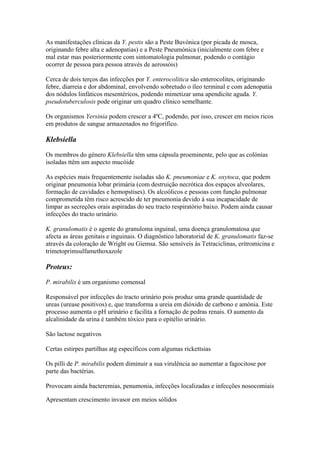 As manifestações clínicas da Y. pestis são a Peste Buvónica (por picada de mosca,
originando febre alta e adenopatias) e a Peste Pneumónica (inicialmente com febre e
mal estar mas posteriormente com sintomatologia pulmonar, podendo o contágio
ocorrer de pessoa para pessoa através de aerossóis)
Cerca de dois terços das infecções por Y. enterocolitica são enterocolites, originando
febre, diarreia e dor abdominal, envolvendo sobretudo o íleo terminal e com adenopatia
dos nódulos linfáticos mesentéricos, podendo mimetizar uma apendicite aguda. Y.
pseudotuberculosis pode originar um quadro clínico semelhante.
Os organismos Yersinia podem crescer a 4ºC, podendo, por isso, crescer em meios ricos
em produtos de sangue armazenados no frigorífico.
Klebsiella
Os membros do género Klebsiella têm uma cápsula proeminente, pelo que as colónias
isoladas ttêm um aspecto mucóide
As espécies mais frequentemente isoladas são K. pneumoniae e K. oxytoca, que podem
originar pneumonia lobar primária (com destruição necrótica dos espaços alveolares,
formação de cavidades e hemopstises). Os alcoólicos e pessoas com função pulmonar
comprometida têm risco acrescido de ter pneumonia devido á sua incapacidade de
limpar as secreções orais aspiradas do seu tracto respiratório baixo. Podem ainda causar
infecções do tracto urinário.
K. granulomatis é o agente do granuloma inguinal, uma doença granulomatosa que
afecta as áreas genitais e inguinais. O diagnóstico laboratorial de K. granulomatis faz-se
através da coloração de Wright ou Giemsa. São sensíveis ás Tetraciclinas, eritromicina e
trimetoprimsulfamethoxazole
Proteus:
P. mirabilis é um organismo comensal
Responsável por infecções do tracto urinário pois produz uma grande quantidade de
ureas (urease positivos) e, que transforma a ureia em dióxido de carbono e amónia. Este
processo aumenta o pH urinário e facilita a fornação de pedras renais. O aumento da
alcalinidade da urina é também tóxico para o epitélio urinário.
São lactose negativos
Certas estirpes partilhas atg específicos com algumas rickettsias
Os pilli de P. mirabilis podem diminuir a sua virulência ao aumentar a fagocitose por
parte das bactérias.
Provocam ainda bacteremias, penumonia, infecções localizadas e infecções nosocomiais
Apresentam crescimento invasor em meios sólidos
 