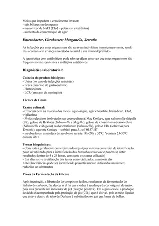 Meios que impedem o crescimento invasor:
- sais biliares ou detergente
- menor teor de NaCl (Cled – pobre em electrólitos)
- aumento da concentração de agar
Enterobacter, Citrobacter; Morganella, Serratia
As infecções por estes organismos são raras em indivíduos imunocompetentes, sendo
mais comuns em crianças no eríodo neonatal e em imunodeprimidos.
A terapêutica com antibióticos pode não ser eficaz uma vez que estes organismos são
frequentemente resistentes a múltiplos antibióticos
Diagnóstico laboratorial:
Colheita do produto biológico:
- Urina (no caso de infecções urinárias)
- Fezes (em caso de gastroentrites)
- Hemocultura
- LCR (em caso de meningite)
Técnica de Gram
Exame cultural:
- Crescem bem na maioria dos meios: agár-sangue, agár chocolate, brain-heart, Cled,
triglicolato
- Meios selectivos (sobretudo nas coproculturas): Mac Conkey, agar salmonella-shigella
(SS), gelose de Hektoen (Salmonella e Shigella), gelose de xilose-lisina-desoxicolato
(Salmonella e Shigella) caldo tetrationato (Salmonella), gelose CIN (selectivo para
Yersinia), agar mc Conkey – sorbitol para E. coli 0157:H7
- incubação em atmosfera de aerobiose surante 18h-24h a 35ºC, Yersinia 25-30ºC
durante 48H
Provas bioquímicas:
- Com testes geralmente comercializados (qualquer sistema comercial de identificação
pode ser utilizado para a identificação das Enterobacteriaceae e podem-se obter
resultados dentro de 4 a 24 horas, consoante o sistema utilizado)
- Em alternativa à utilização dos testes comercializados, a maioria das
Enterobacteriácias pode ser identificado presuntivamente utilizando um número
reduzido de substractos
Prova da Fermentação da Glicose
Após incubação, a libertação de compostos ácidos, resultantes da fermentação do
hidrato de carbono, faz descer o pH o que conduz à mudança da cor original do meio,
pois está presente um indicador de pH (reacção positiva). Em alguns casos, a produção
de ácido é acompanhada pela produção de gás (CO2) que é visível, pois o meio líquido
que estava dentro do tubo de Durham é substituído por gás em forma de bolhas.
 