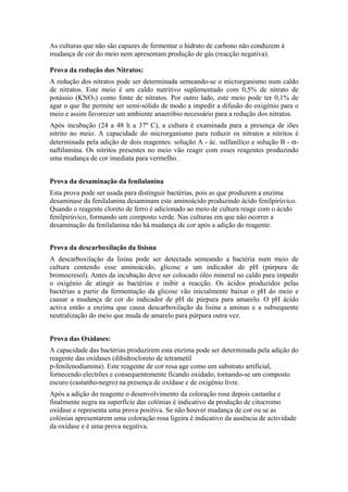 As culturas que não são capazes de fermentar o hidrato de carbono não conduzem à
mudança de cor do meio nem apresentam produção de gás (reacção negativa).
Prova da redução dos Nitratos:
A redução dos nitratos pode ser determinada semeando-se o microrganismo num caldo
de nitratos. Este meio é um caldo nutritivo suplementado com 0,5% de nitrato de
potássio (KNO3) como fonte de nitratos. Por outro lado, este meio pode ter 0,1% de
agar o que lhe permite ser semi-sólido de modo a impedir a difusão do oxigénio para o
meio e assim favorecer um ambiente anaeróbio necessário para a redução dos nitratos.
Após incubação (24 a 48 h a 37º C), a cultura é examinada para a presença de iões
nitrito no meio. A capacidade do microrganismo para reduzir os nitratos a nitritos é
determinada pela adição de dois reagentes: solução A - ác. sulfanílico e solução B - α-
naftilamina. Os nitritos presentes no meio vão reagir com esses reagentes produzindo
uma mudança de cor imediata para vermelho.
Prova da desaminação da fenilalanina
Esta prova pode ser usada para distinguir bactérias, pois as que produzem a enzima
desaminase da fenilalanina desaminam este aminoácido produzindo ácido fenilpirúvico.
Quando o reagente cloreto de ferro é adicionado ao meio de cultura reage com o ácido
fenilpirúvico, formando um composto verde. Nas culturas em que não ocorrer a
desaminação da fenilalanina não há mudança de cor após a adição do reagente.
Prova da descarboxilação da lisisna
A descarboxilação da lisina pode ser detectada semeando a bactéria num meio de
cultura contendo esse aminoácido, glicose e um indicador de pH (púrpura de
bromocresol). Antes da incubação deve ser colocado óleo mineral no caldo para impedir
o oxigénio de atingir as bactérias e inibir a reacção. Os ácidos produzidos pelas
bactérias a partir da fermentação da glicose vão inicialmente baixar o pH do meio e
causar a mudança de cor do indicador de pH de púrpura para amarelo. O pH ácido
activa então a enzima que causa descarboxilação da lisina a aminas e a subsequente
neutralização do meio que muda de amarelo para púrpura outra vez.
Prova das Oxídases:
A capacidade das bactérias produzirem esta enzima pode ser determinada pela adição do
reagente das oxídases (dihidrocloreto de tetrametil
p-fenilenodiamina). Este reagente de cor rosa age como um substrato artificial,
fornecendo electrões e consequentemente ficando oxidado, tornando-se um composto
escuro (castanho-negro) na presença de oxídase e de oxigénio livre.
Após a adição do reagente o desenvolvimento da coloração rosa depois castanha e
finalmente negra na superfície das colónias é indicativo da produção de citocromo
oxídase e representa uma prova positiva. Se não houver mudança de cor ou se as
colónias apresentarem uma coloração rosa ligeira é indicativo da ausência de actividade
da oxídase e é uma prova negativa.
 