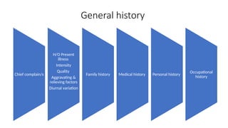 Chief complain/s
H/O Present
illness
Intensity
Quality
Aggravating &
relieving factors
Diurnal variation
Family history Medical history Personal history
Occupational
history
General history
 