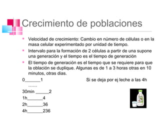 Crecimiento de poblaciones
  Velocidad de crecimiento: Cambio en número de células o en la
   masa celular experimentado por unidad de tiempo.
 Intervalo para la formación de 2 células a partir de una supone

   una generación y el tiempo es el tiempo de generación
 El tiempo de generación es el tiempo que se requiere para que

   la oblación se duplique. Algunas es de 1 a 3 horas otras en 10
   minutos, otras dias.
0_______1                        Si se deja por ej leche a las 4h
   ……
30min ______2
1h_______4
2h_______36
4h_______236
 