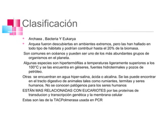 Clasificación
   Archaea , Bacteria Y Eukarya
   Arquea fueron descubiertas en ambientes extremos, pero las han hallado en
    todo tipo de hábitats y podrían contribuir hasta el 20% de la biomasa.
 Son comunes en océanos y pueden ser uno de los más abundantes grupos de
    organismos en el planeta.
 Algunas especies son hipertermófilas a temperaturas ligeramente superiores a los
    100°C y se las encuentra en géiseres, fuentes hidrotermales y pozos de
    petróleo.
Otras se encuentran en agua hiper-salina, ácida o alcalina. Se las puede encontrar
    en el tracto digestivo de animales tales como rumiantes, termitas y seres
    humanos. No se conocen patógenos para los seres humanos
ESTÁN MAS RELACIONADAS CON EUCARIOTES por las proteínas de
    transducion y transcripción genética y la membrana celular
Estas son las de la TACPolmerasa usada en PCR
 