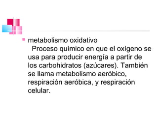    metabolismo oxidativo
      Proceso químico en que el oxígeno se
    usa para producir energía a partir de
    los carbohidratos (azúcares). También
    se llama metabolismo aeróbico,
    respiración aeróbica, y respiración
    celular.
 