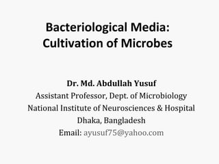 Bacteriological Media:
Cultivation of Microbes
Dr. Md. Abdullah Yusuf
Assistant Professor, Dept. of Microbiology
National Institute of Neurosciences & Hospital
Dhaka, Bangladesh
Email: ayusuf75@yahoo.com
 
