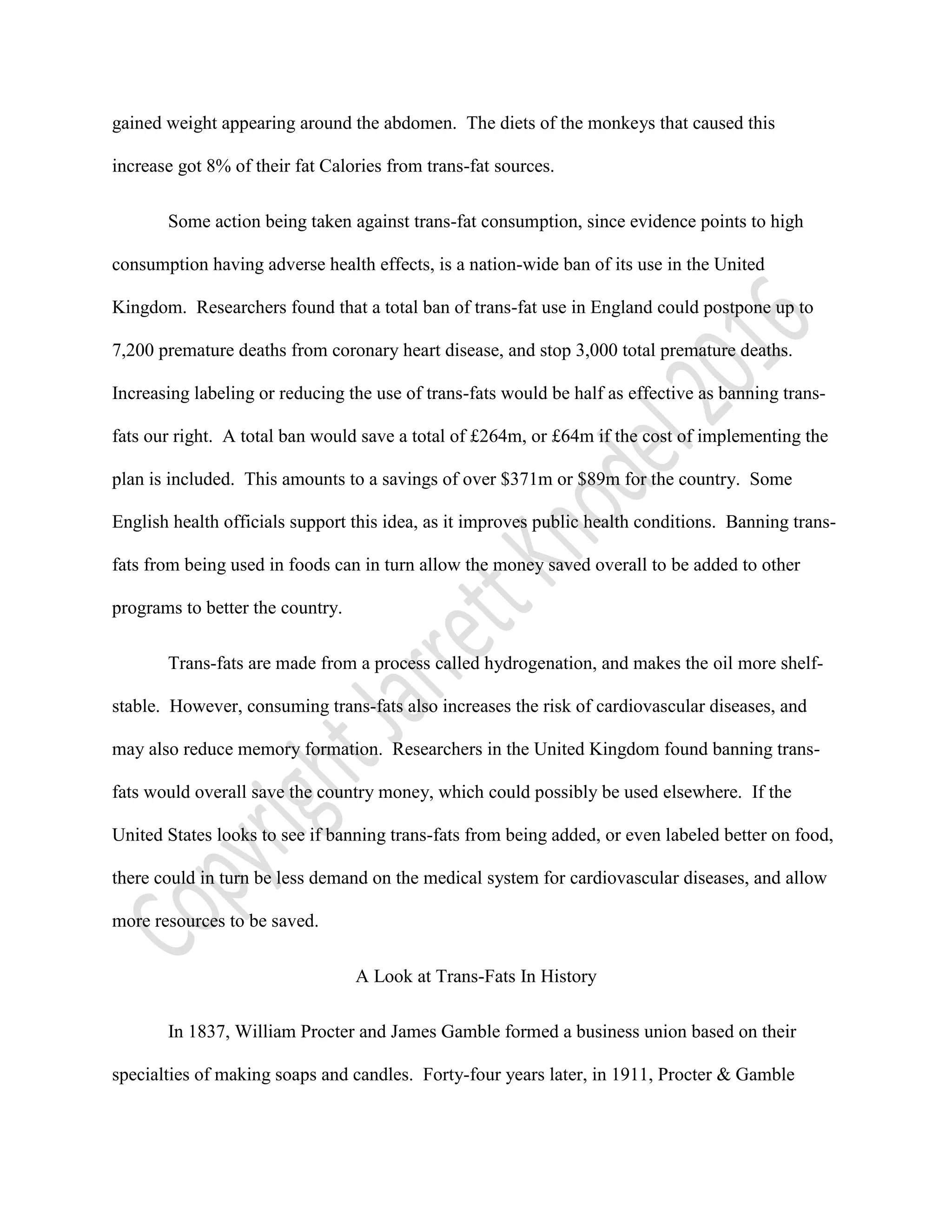 gained weight appearing around the abdomen. The diets of the monkeys that caused this
increase got 8% of their fat Calories from trans-fat sources.
Some action being taken against trans-fat consumption, since evidence points to high
consumption having adverse health effects, is a nation-wide ban of its use in the United
Kingdom. Researchers found that a total ban of trans-fat use in England could postpone up to
7,200 premature deaths from coronary heart disease, and stop 3,000 total premature deaths.
Increasing labeling or reducing the use of trans-fats would be half as effective as banning trans-
fats our right. A total ban would save a total of £264m, or £64m if the cost of implementing the
plan is included. This amounts to a savings of over $371m or $89m for the country. Some
English health officials support this idea, as it improves public health conditions. Banning trans-
fats from being used in foods can in turn allow the money saved overall to be added to other
programs to better the country.
Trans-fats are made from a process called hydrogenation, and makes the oil more shelf-
stable. However, consuming trans-fats also increases the risk of cardiovascular diseases, and
may also reduce memory formation. Researchers in the United Kingdom found banning trans-
fats would overall save the country money, which could possibly be used elsewhere. If the
United States looks to see if banning trans-fats from being added, or even labeled better on food,
there could in turn be less demand on the medical system for cardiovascular diseases, and allow
more resources to be saved.
A Look at Trans-Fats In History
In 1837, William Procter and James Gamble formed a business union based on their
specialties of making soaps and candles. Forty-four years later, in 1911, Procter & Gamble
 