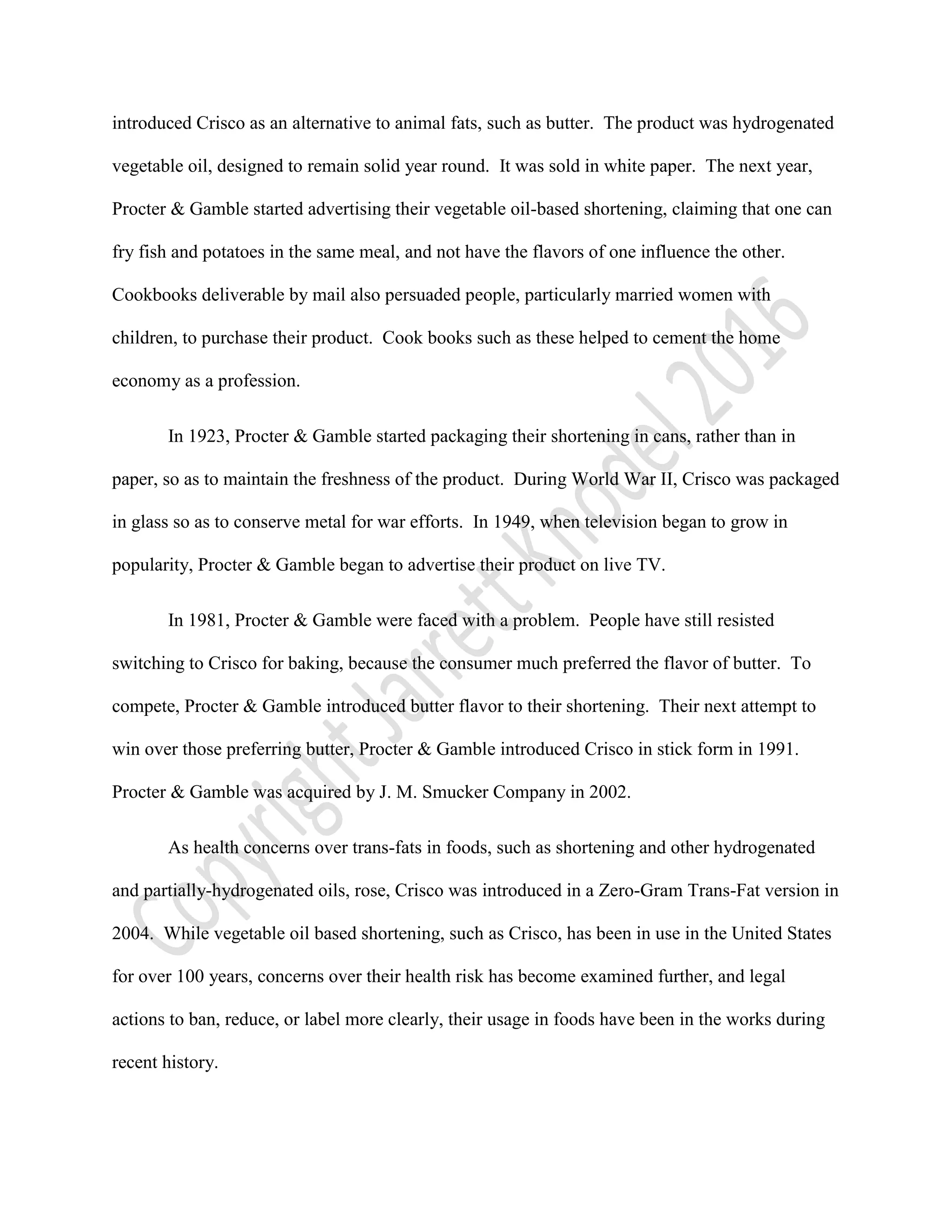 introduced Crisco as an alternative to animal fats, such as butter. The product was hydrogenated
vegetable oil, designed to remain solid year round. It was sold in white paper. The next year,
Procter & Gamble started advertising their vegetable oil-based shortening, claiming that one can
fry fish and potatoes in the same meal, and not have the flavors of one influence the other.
Cookbooks deliverable by mail also persuaded people, particularly married women with
children, to purchase their product. Cook books such as these helped to cement the home
economy as a profession.
In 1923, Procter & Gamble started packaging their shortening in cans, rather than in
paper, so as to maintain the freshness of the product. During World War II, Crisco was packaged
in glass so as to conserve metal for war efforts. In 1949, when television began to grow in
popularity, Procter & Gamble began to advertise their product on live TV.
In 1981, Procter & Gamble were faced with a problem. People have still resisted
switching to Crisco for baking, because the consumer much preferred the flavor of butter. To
compete, Procter & Gamble introduced butter flavor to their shortening. Their next attempt to
win over those preferring butter, Procter & Gamble introduced Crisco in stick form in 1991.
Procter & Gamble was acquired by J. M. Smucker Company in 2002.
As health concerns over trans-fats in foods, such as shortening and other hydrogenated
and partially-hydrogenated oils, rose, Crisco was introduced in a Zero-Gram Trans-Fat version in
2004. While vegetable oil based shortening, such as Crisco, has been in use in the United States
for over 100 years, concerns over their health risk has become examined further, and legal
actions to ban, reduce, or label more clearly, their usage in foods have been in the works during
recent history.
 