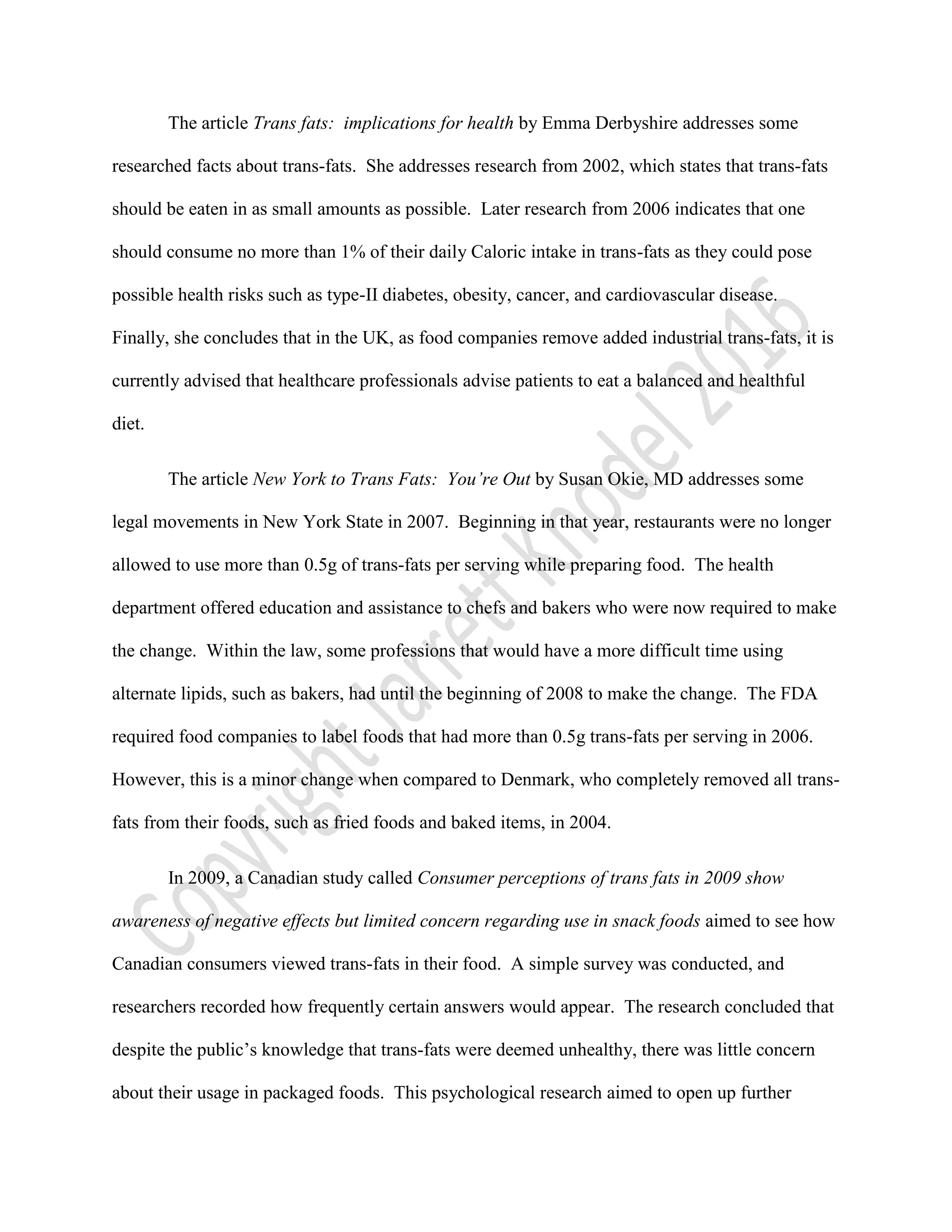 The article Trans fats: implications for health by Emma Derbyshire addresses some
researched facts about trans-fats. She addresses research from 2002, which states that trans-fats
should be eaten in as small amounts as possible. Later research from 2006 indicates that one
should consume no more than 1% of their daily Caloric intake in trans-fats as they could pose
possible health risks such as type-II diabetes, obesity, cancer, and cardiovascular disease.
Finally, she concludes that in the UK, as food companies remove added industrial trans-fats, it is
currently advised that healthcare professionals advise patients to eat a balanced and healthful
diet.
The article New York to Trans Fats: You’re Out by Susan Okie, MD addresses some
legal movements in New York State in 2007. Beginning in that year, restaurants were no longer
allowed to use more than 0.5g of trans-fats per serving while preparing food. The health
department offered education and assistance to chefs and bakers who were now required to make
the change. Within the law, some professions that would have a more difficult time using
alternate lipids, such as bakers, had until the beginning of 2008 to make the change. The FDA
required food companies to label foods that had more than 0.5g trans-fats per serving in 2006.
However, this is a minor change when compared to Denmark, who completely removed all trans-
fats from their foods, such as fried foods and baked items, in 2004.
In 2009, a Canadian study called Consumer perceptions of trans fats in 2009 show
awareness of negative effects but limited concern regarding use in snack foods aimed to see how
Canadian consumers viewed trans-fats in their food. A simple survey was conducted, and
researchers recorded how frequently certain answers would appear. The research concluded that
despite the public’s knowledge that trans-fats were deemed unhealthy, there was little concern
about their usage in packaged foods. This psychological research aimed to open up further
 