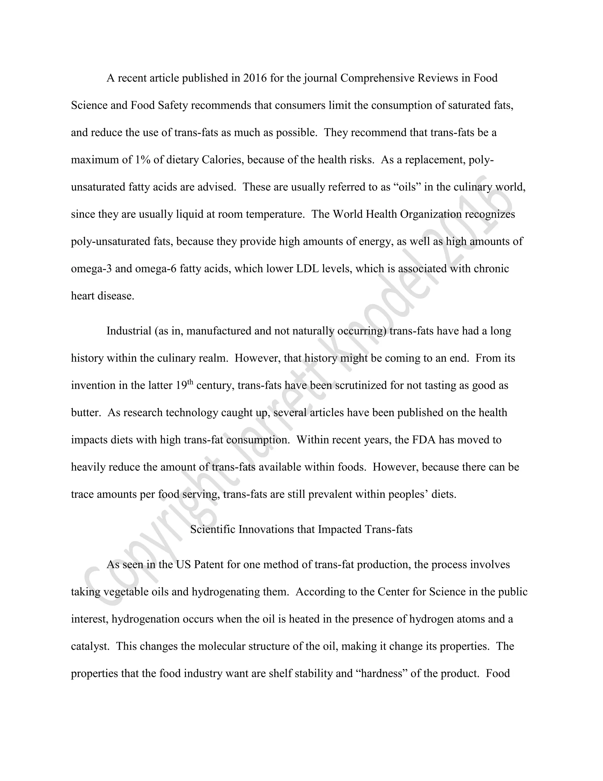 A recent article published in 2016 for the journal Comprehensive Reviews in Food
Science and Food Safety recommends that consumers limit the consumption of saturated fats,
and reduce the use of trans-fats as much as possible. They recommend that trans-fats be a
maximum of 1% of dietary Calories, because of the health risks. As a replacement, poly-
unsaturated fatty acids are advised. These are usually referred to as “oils” in the culinary world,
since they are usually liquid at room temperature. The World Health Organization recognizes
poly-unsaturated fats, because they provide high amounts of energy, as well as high amounts of
omega-3 and omega-6 fatty acids, which lower LDL levels, which is associated with chronic
heart disease.
Industrial (as in, manufactured and not naturally occurring) trans-fats have had a long
history within the culinary realm. However, that history might be coming to an end. From its
invention in the latter 19th
century, trans-fats have been scrutinized for not tasting as good as
butter. As research technology caught up, several articles have been published on the health
impacts diets with high trans-fat consumption. Within recent years, the FDA has moved to
heavily reduce the amount of trans-fats available within foods. However, because there can be
trace amounts per food serving, trans-fats are still prevalent within peoples’ diets.
Scientific Innovations that Impacted Trans-fats
As seen in the US Patent for one method of trans-fat production, the process involves
taking vegetable oils and hydrogenating them. According to the Center for Science in the public
interest, hydrogenation occurs when the oil is heated in the presence of hydrogen atoms and a
catalyst. This changes the molecular structure of the oil, making it change its properties. The
properties that the food industry want are shelf stability and “hardness” of the product. Food
 