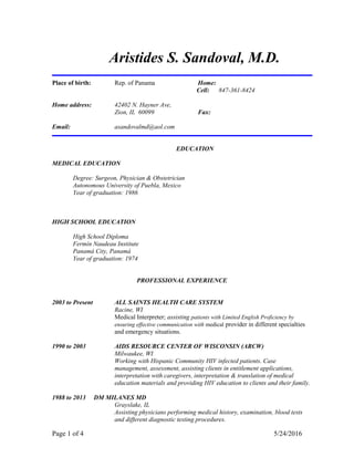Aristides S. Sandoval, M.D.
Place of birth: Rep. of Panama Home:
Cell: 847-361-8424
Home address: 42402 N. Hayner Ave,
Zion, IL 60099 Fax:
Email: asandovalmd@aol.com
EDUCATION
MEDICAL EDUCATION
Degree: Surgeon, Physician & Obstetrician
Autonomous University of Puebla, Mexico
Year of graduation: 1986
HIGH SCHOOL EDUCATION
High School Diploma
Fermín Naudeau Institute
Panamá City, Panamá
Year of graduation: 1974
PROFESSIONAL EXPERIENCE
2003 to Present ALL SAINTS HEALTH CARE SYSTEM
Racine, WI
Medical Interpreter; assisting patients with Limited English Proficiency by
ensuring effective communication with medical provider in different specialties
and emergency situations.
1990 to 2003 AIDS RESOURCE CENTER OF WISCONSIN (ARCW)
Milwaukee, WI
Working with Hispanic Community HIV infected patients. Case
management, assessment, assisting clients in entitlement applications,
interpretation with caregivers, interpretation & translation of medical
education materials and providing HIV education to clients and their family.
1988 to 2013 DM MILANES MD
Grayslake, IL
Assisting physicians performing medical history, examination, blood tests
and different diagnostic testing procedures.
Page 1 of 4 5/24/2016
 