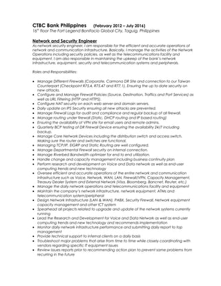 CTBC Bank Philippines (February 2012 – July 2016)
16th
floor The Fort Legend Bonifacio Global City, Taguig, Philippines
Network and Security Engineer
As network security engineer, I am responsible for the efficient and accurate operations of
network and communication infrastructure. Basically, I manage the activities of the Network
Operations including security policies, as well as the telecommunications facility and
equipment. I am also responsible in maintaining the upkeep of the bank’s network
infrastructure, equipment, security and telecommunication systems and peripherals.
Roles and Responsibilities:
• Manage Different Firewalls (Corporate, Carmona DR Site and connection to our Taiwan
Counterpart (Checkpoint R75.4, R75.47 and R77.1). Ensuring the up to date security on
new attacks.
• Configure and Manage Firewall Policies (Source, Destination, Traffics and Port Services) as
well as URL Filtering (HTTP and HTTPS).
• Configure NAT security on each web server and domain servers.
• Daily update on IPS Security ensuring all new attacks are prevented.
• Manage Firewall Logs for audit and compliance and regular backup of all firewall.
• Manage routing under firewall (Static, DHCP routing and IP based routing)
• Ensuring the availability of VPN site for email users and remote admins.
• Quarterly BCP testing of DR Firewall Device ensuring the availability 24/7 including
backup.
• Manage Core Network Devices including the distribution switch and access switch.
Making sure the router and switches are functional.
• Managing TCP/IP, EIGRP and Static Routing are well configured.
• Manage Departmental Firewall security on internal connection.
• Manage Riverbed Bandwidth optimizer for end to end utilization.
• Handle change and capacity management including business continuity plan
• Perform research and development on Voice and Data network as well as end-user
computing trends and new technology
• Oversee efficient and accurate operations of the entire network and communication
infrastructure such as Voice, Network, WAN, LAN, Firewall/VPN, Capacity Management,
Treasury Dealer System and External Network (Visa, Bloomberg, Bancnet, Reuter, etc.)
• Manage the daily network operations and telecommunications facility and equipment
• Maintain the company’s network infrastructure, network equipment, ATMs and
telecommunication system/peripheral
• Design Network Infrastructure (LAN & WAN), PABX, Security Firewall, Network equipment
capacity management and other ICT system
• Spearhead all projects related to upgrade and update of the network systems currently
running
• Lead the Research and Development for Voice and Data Network as well as end-user
computing trends and new technology and recommends implementation
• Monitor daily network infrastructure performance and submitting daily report to top
management
• Provide technical support to internal clients on a daily basis
• Troubleshoot major problems that arise from time to time while closely coordinating with
vendors regarding specific IT equipment issues
• Review issues reports prior to recommending action plan to prevent same problems from
recurring in the future
 
