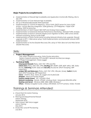 Major Projects/Accomplishments:
• Implementation of Firewall High Availability and Application Control URL Filtering, Site to
Site VPN
• Implementation of Core Network High Availability
• Set up of Riverbed Bandwidth WAN Optimizer
• Implementation of AVAYA IP telephony, Voice VLAN, DHCP server for voice VLAN,
Avaya – Active directory integration, GSM gateway, CTP Philippines – Taipei VOIP
trunking, VOIP for branches
• Implementaion of Verint Impact 360 VOIP and Analog Voice Logger.
• Implementation of Solarwinds Network Performance Monitoring , Network Traffic Analysis
• Implementation of branch network infrastructure migration to MPLS, GRE tunnel, Exinda
network monitoring, branch router GLBP
• Implementation of Data Center setup including Network Infrastructure upgrade, Firewall
upgrade to R77.1, Web server setup, VLAN Implementation and bankwide network HSPR
implementation
• Implementation of Active Disaster-Recovery Site, setup of VISA, Bancnet and Web Server
Disaster Recovery
Skills:
• Project Management
LAN, WAN, Infrastructure setup, Data Center relocation,
System Capacity planning, TCP and BCP, Network Architecture design,
IT Project management, Voice Logger
• Technical Skills
Checkpoint Firewall (Policy, NAT, PAT, VPN and IPS)
CISCO ASA (Policy, NAT, PAT, VPN), Routing (RIP, EIGRP, OSPF, BGP, MPLS, VRF, Static
Route), Switching (VLAN, QoS) and Security (Access-list, DHCP Snooping, ARP
Inspection)
Juniper SRX and Netscreen (Policy, NAT, PAT, VPN, VRouter, Zones), Switch (VLAN,
QoS, DHCP Snooping, ARP Inspection)
Voice – AVAYA, Nice, Verint, SIL Logger and AudioCode
Shapper – Bluecoat Packet Shaper,
Treasury dealer board - IPC / IQ MAX, Etrali
Network monitoring – Exinda, JFFNMS, whatsup Gold, Solarwinds NPM-NPA-APM
Desktop and Server - Windows 2000, 2003, 2008, Windows 7
Others - Wireless hongdian router, Linksys, UTM-EDGE, CCTV IP camera, Votek, Vivotek
Trainings & Seminars Attended:
• Check Point HA Admin Training
January 2014
• Watchguard Departmental Firewall
Admin Training
September 2014
• Verint Impact 360 Voice Logger
Admin Training
May 2015
• Aruba WLC and AP Provisioning
July 2016
 