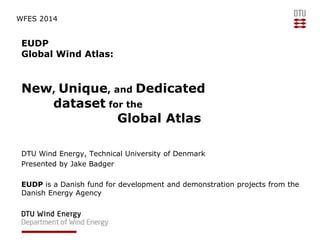 WFES 2014

EUDP
Global Wind Atlas:

New, Unique, and Dedicated
dataset for the
Global Atlas
DTU Wind Energy, Technical University of Denmark
Presented by Jake Badger
EUDP is a Danish fund for development and demonstration projects from the
Danish Energy Agency

 