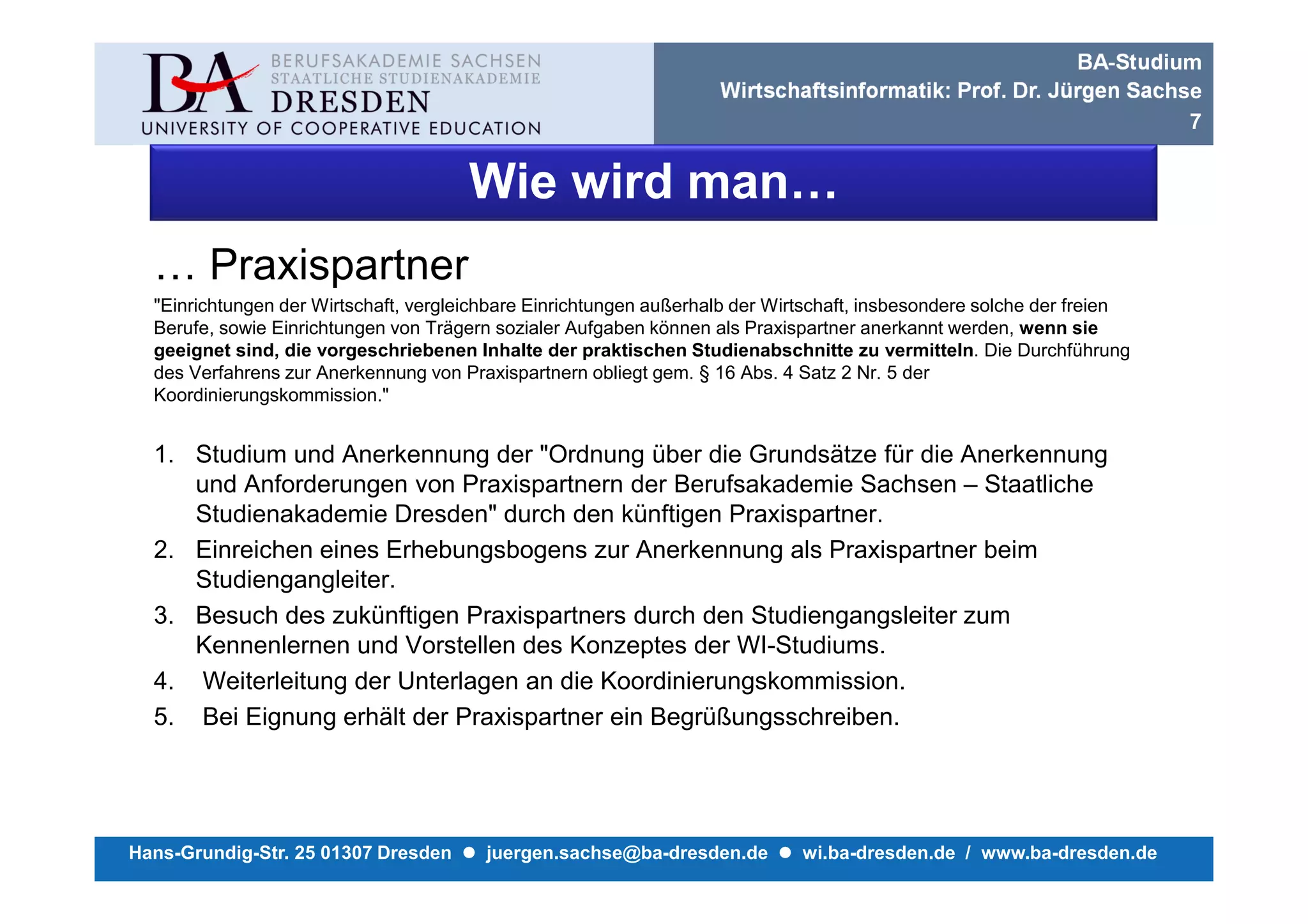 BA-Studium
                                                                    Wirtschaftsinformatik: Prof. Dr. Jürgen Sachse
                                                                                                                 7


                                       Wie wird man…
  … Praxispartner
  "Einrichtungen der Wirtschaft, vergleichbare Einrichtungen außerhalb der Wirtschaft, insbesondere solche der freien
  Berufe, sowie Einrichtungen von Trägern sozialer Aufgaben können als Praxispartner anerkannt werden, wenn sie
  geeignet sind, die vorgeschriebenen Inhalte der praktischen Studienabschnitte zu vermitteln. Die Durchführung
  des Verfahrens zur Anerkennung von Praxispartnern obliegt gem. § 16 Abs. 4 Satz 2 Nr. 5 der
  Koordinierungskommission."


  1. Studium und Anerkennung der "Ordnung über die Grundsätze für die Anerkennung
     und Anforderungen von Praxispartnern der Berufsakademie Sachsen – Staatliche
     Studienakademie Dresden" durch den künftigen Praxispartner.
  2. Einreichen eines Erhebungsbogens zur Anerkennung als Praxispartner beim
     Studiengangleiter.
  3. Besuch des zukünftigen Praxispartners durch den Studiengangsleiter zum
     Kennenlernen und Vorstellen des Konzeptes der WI-Studiums.
  4. Weiterleitung der Unterlagen an die Koordinierungskommission.
  5. Bei Eignung erhält der Praxispartner ein Begrüßungsschreiben.




Hans-Grundig-Str. 25 01307 Dresden       juergen.sachse@ba-dresden.de         wi.ba-dresden.de / www.ba-dresden.de
 