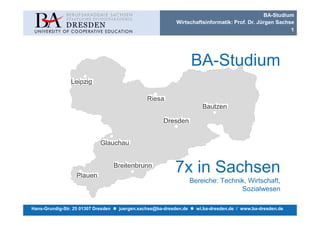 BA-Studium
                                                            Wirtschaftsinformatik: Prof. Dr. Jürgen Sachse
                                                                                                         1




                                                                    BA-Studium




                                                           7x in Sachsen
                                                                    Bereiche: Technik, Wirtschaft,
                                                                                    Sozialwesen

Hans-Grundig-Str. 25 01307 Dresden   juergen.sachse@ba-dresden.de     wi.ba-dresden.de / www.ba-dresden.de
 