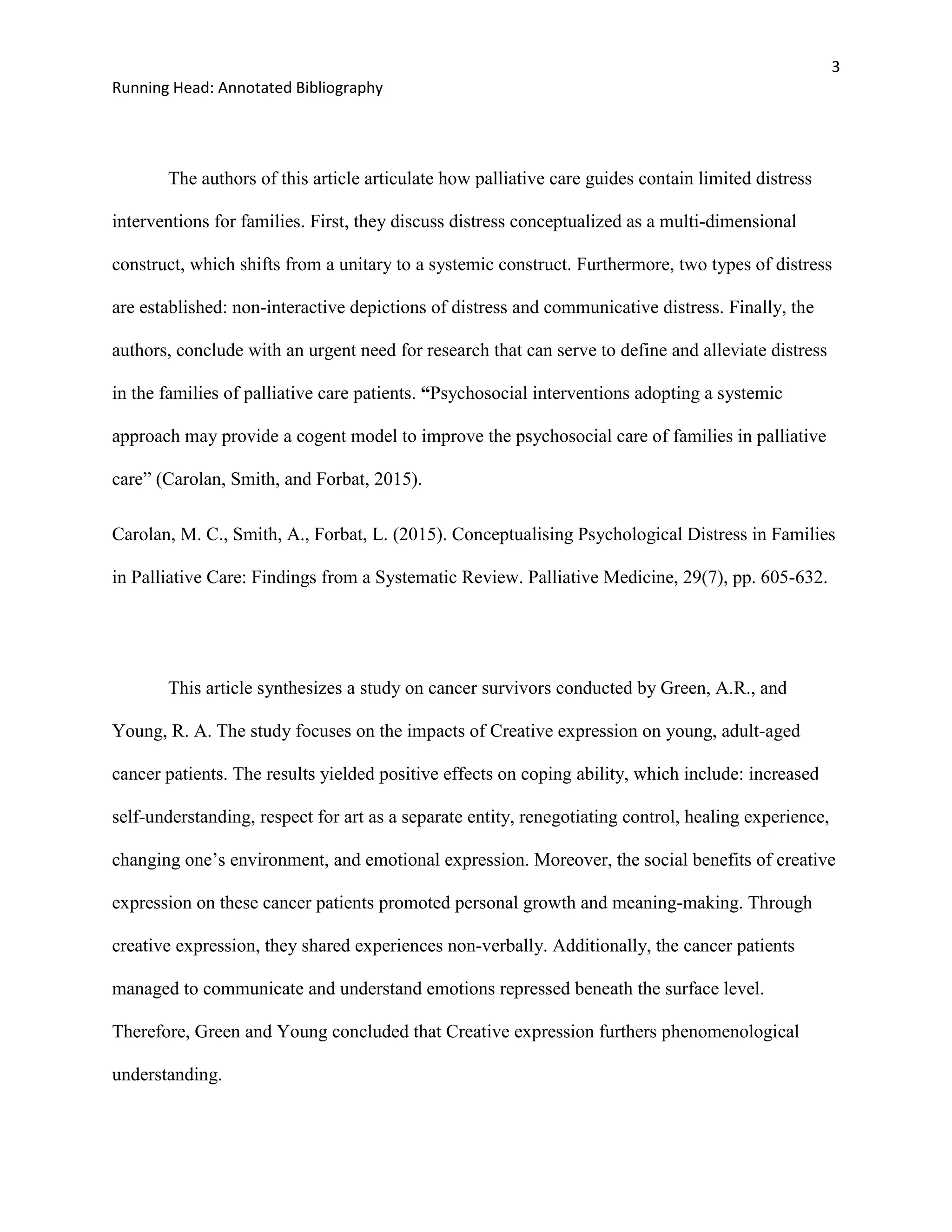 3
Running Head: Annotated Bibliography
The authors of this article articulate how palliative care guides contain limited distress
interventions for families. First, they discuss distress conceptualized as a multi-dimensional
construct, which shifts from a unitary to a systemic construct. Furthermore, two types of distress
are established: non-interactive depictions of distress and communicative distress. Finally, the
authors, conclude with an urgent need for research that can serve to define and alleviate distress
in the families of palliative care patients. “Psychosocial interventions adopting a systemic
approach may provide a cogent model to improve the psychosocial care of families in palliative
care” (Carolan, Smith, and Forbat, 2015).
Carolan, M. C., Smith, A., Forbat, L. (2015). Conceptualising Psychological Distress in Families
in Palliative Care: Findings from a Systematic Review. Palliative Medicine, 29(7), pp. 605-632.
This article synthesizes a study on cancer survivors conducted by Green, A.R., and
Young, R. A. The study focuses on the impacts of Creative expression on young, adult-aged
cancer patients. The results yielded positive effects on coping ability, which include: increased
self-understanding, respect for art as a separate entity, renegotiating control, healing experience,
changing one’s environment, and emotional expression. Moreover, the social benefits of creative
expression on these cancer patients promoted personal growth and meaning-making. Through
creative expression, they shared experiences non-verbally. Additionally, the cancer patients
managed to communicate and understand emotions repressed beneath the surface level.
Therefore, Green and Young concluded that Creative expression furthers phenomenological
understanding.
 