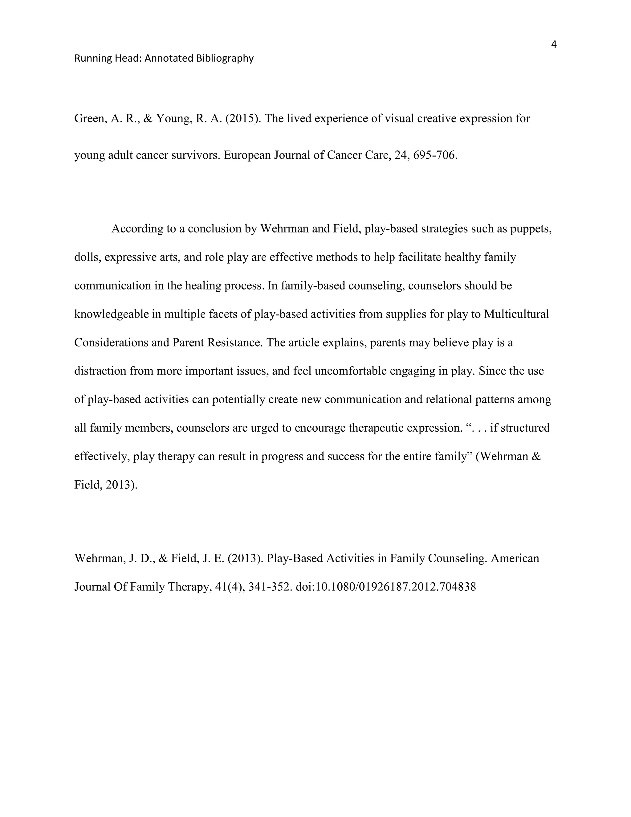 4
Running Head: Annotated Bibliography
Green, A. R., & Young, R. A. (2015). The lived experience of visual creative expression for
young adult cancer survivors. European Journal of Cancer Care, 24, 695-706.
According to a conclusion by Wehrman and Field, play-based strategies such as puppets,
dolls, expressive arts, and role play are effective methods to help facilitate healthy family
communication in the healing process. In family-based counseling, counselors should be
knowledgeable in multiple facets of play-based activities from supplies for play to Multicultural
Considerations and Parent Resistance. The article explains, parents may believe play is a
distraction from more important issues, and feel uncomfortable engaging in play. Since the use
of play-based activities can potentially create new communication and relational patterns among
all family members, counselors are urged to encourage therapeutic expression. “. . . if structured
effectively, play therapy can result in progress and success for the entire family” (Wehrman &
Field, 2013).
Wehrman, J. D., & Field, J. E. (2013). Play-Based Activities in Family Counseling. American
Journal Of Family Therapy, 41(4), 341-352. doi:10.1080/01926187.2012.704838
 