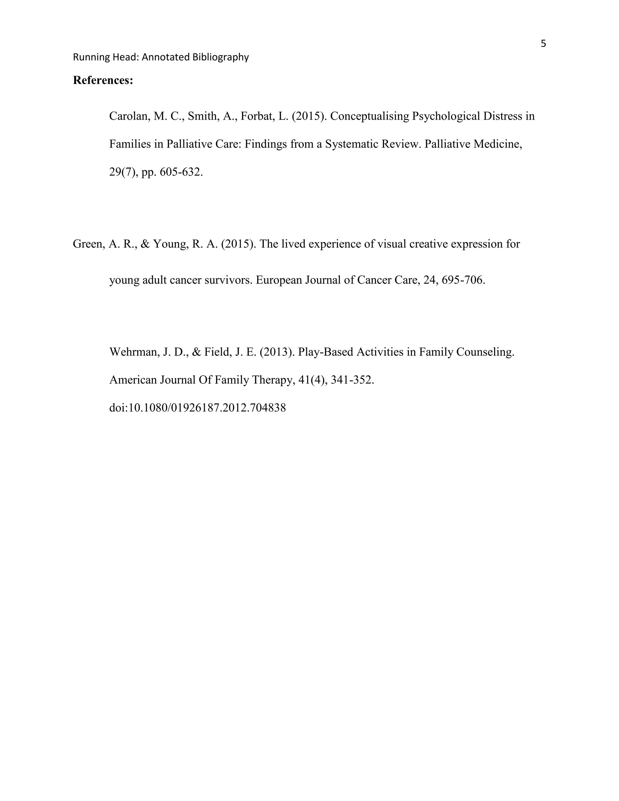 5
Running Head: Annotated Bibliography
References:
Carolan, M. C., Smith, A., Forbat, L. (2015). Conceptualising Psychological Distress in
Families in Palliative Care: Findings from a Systematic Review. Palliative Medicine,
29(7), pp. 605-632.
Green, A. R., & Young, R. A. (2015). The lived experience of visual creative expression for
young adult cancer survivors. European Journal of Cancer Care, 24, 695-706.
Wehrman, J. D., & Field, J. E. (2013). Play-Based Activities in Family Counseling.
American Journal Of Family Therapy, 41(4), 341-352.
doi:10.1080/01926187.2012.704838
 