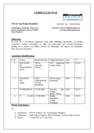 CURRICULUM VITAE
VINAY KUMAR SHARMA CONTACT No: - +918152939296.
Lohiyanagar, Golabazar Ward no-6, E-MAIL:-vinayvks1989@gmail.com.
Kasia, Kushinagar. Pin no-274402. vksvinay1989@gmail.com.
Uttar Pradesh.
Objective:
To work for a professional organization which offers challenging opportunities, an excellent
cooperative working environment to utilize my professional and technical knowledge,
enabling me to improve my abilities, develop my functionality, and improve the organization
plans and work procedures.
Academic Qualification:
S. No Course Board/University College/Institution Year %
1. BACHLORE
OF
ENGINEERING.
(CSE)
ANNA
University
Chennai.
AVS Engineering
College Salem
2014 63.0%
2. BACHLOR
OF
ARTS
D.D.U.
GORAKHPUR
UTTAR
PRADESH
B.P.G.College,
Kushinagar.
2009 61.5%
3. NTERMEDIATE U.P BOARD Sarvoday Inter
College,
Belahi , Deoria
2006 64.2%
4. X CLASS U.P BOARD Buddha
intermediate
College,
Kushinagar
2004 49.8%
Work Experience :
1).
 Organization : SAN IT Solutions Pvt. Ltd Jayanagar Bangalore.
 Designation : Field Support Engineer (Dell International Services India Pvt.Ltd).
 Period : 7th Sept 2015 to 7th July 2016.
 