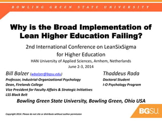 Why is the Broad Implementation of
Lean Higher Education Failing?
2nd International Conference on LeanSixSigma
for Higher Education
HAN University of Applied Sciences, Arnhem, Netherlands
June 2-3, 2014
Bill Balzer (wbalzer@bgsu.edu) Thaddeus Rada
Professor, Industrial-Organizational Psychology Doctoral Student
Dean, Firelands College I-O Psychology Program
Vice President for Faculty Affairs & Strategic Initiatives
LSS Black Belt
Bowling Green State University, Bowling Green, Ohio USA
Copyright 2014. Please do not cite or distribute without author permission
 