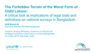 The Forbidden Terrain of the Worst Form of
Child Labour:
A critical look at implications of legal tools and
definitions on national surveys in Bangladesh
AKM Masud Ali
Executive Director, INCIDIN Bangladesh
Inception Scoping Workshop: Evidence on Educational
Strategies to Address Child Labour in India & Bangladesh
13-14 Nov 2019, New Delhi, India
 