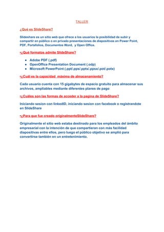 TALLER
¿Qué es SlideShare?
Slideshare es un sitio web que ofrece a los usuarios la posibilidad de subir y
compartir en público o en privado presentaciones de diapositivas en Power Point,
PDF, Portafolios, Documentos Word, y Open Office.
•¿Qué formatos admite SlideShare?
● Adobe PDF (.pdf)
● OpenOffice Presentation Document (.odp)
● Microsoft PowerPoint (.ppt/.pps/.pptx/.ppsx/.pot/.potx)
•¿Cuál es la capacidad máxima de almacenamiento?
Cada usuario cuenta con 15 gigabytes de espacio gratuito para almacenar sus
archivos, ampliables mediante diferentes planes de pago
•¿Cuáles son las formas de acceder a la pagina de SlideShare?
Iniciando sesion con linkedID, iniciando sesion con facebook o registrandote
en SlideShare
•¿Para que fue creado originalmenteSlideShare?
Originalmente el​ sitio web​ estaba destinado para los empleados del ámbito
empresarial con la intención de que compartieran con más facilidad
diapositivas​ entre ellos, pero luego el público objetivo se amplió para
convertirse también en un entretenimiento.
 
