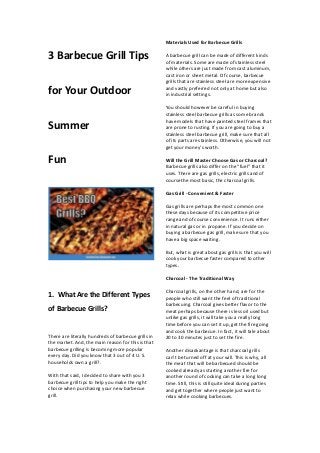 3 Barbecue Grill Tips
for Your Outdoor
Summer
Fun
1. What Are the Different Types
of Barbecue Grills?
There are literally hundreds of barbecue grills in
the market. And, the main reason for this is that
barbecue grilling is becoming more popular
every day. Did you know that 3 out of 4 U. S.
households own a grill?.
With that said, I decided to share with you 3
barbecue grill tips to help you make the right
choice when purchasing your new barbecue
grill.
Materials Used for Barbecue Grills
A barbecue grill can be made of different kinds
of materials. Some are made of stainless steel
while others are just made from cast aluminum,
cast iron or sheet metal. Of course, barbecue
grills that are stainless steel are more expensive
and vastly preferred not only at home but also
in industrial settings.
You should however be careful in buying
stainless steel barbecue grills as some brands
have models that have painted steel frames that
are prone to rusting. If you are going to buy a
stainless steel barbecue grill, make sure that all
of its parts are stainless. Otherwise, you will not
get your money’s worth.
Will the Grill Master Choose Gas or Charcoal?
Barbecue grills also differ on the “fuel” that it
uses. There are gas grills, electric grills and of
course the most basic, the charcoal grills.
Gas Grill - Convenient & Faster
Gas grills are perhaps the most common one
these days because of its competitive price
range and of course convenience. It runs either
in natural gas or in propane. If you decide on
buying a barbecue gas grill, make sure that you
have a big space waiting.
But, what is great about gas grills is that you will
cook your barbecue faster compared to other
types.
Charcoal - The Traditional Way
Charcoal grills, on the other hand, are for the
people who still want the feel of traditional
barbecuing. Charcoal gives better flavor to the
meat perhaps because there is less oil used but
unlike gas grills, it will take you a really long
time before you can set it up, get the fire going
and cook the barbecue. In fact, it will tale about
20 to 30 minutes just to set the fire.
Another disadvantage is that charcoal grills
can’t be turned off at your will. This is why, all
the meat that will be barbecued should be
cooked already as starting another fire for
another round of cooking can take a long long
time. Still, this is still quite ideal during parties
and get together where people just want to
relax while cooking barbecues.
 