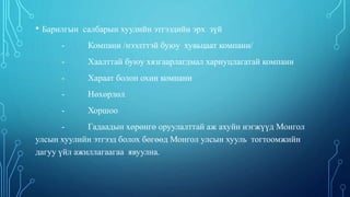 • Барилгын салбарын хуулийн этгээдийн эрх зүй
- Компани /нээлттэй буюу хувьцаат компани/
- Хаалттай буюу хязгаарлагдмал хариуцлагатай компани
- Хараат болон охин компани
- Нөхөрлөл
- Хоршоо
- Гадаадын хөрөнгө оруулалттай аж ахуйн нэгжүүд Монгол
улсын хуулийн этгээд болох бөгөөд Монгол улсын хууль тогтоомжийн
дагуу үйл ажиллагаагаа явуулна.
 