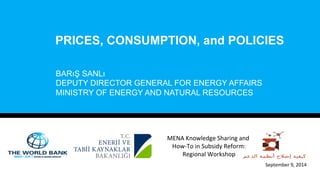 PRICES, CONSUMPTION, and POLICIES 
BARıŞ SANLı 
DEPUTY DIRECTOR GENERAL FOR ENERGY AFFAIRS 
MINISTRY OF ENERGY AND NATURAL RESOURCES 
September 
9, 
2014 
MENA 
Knowledge 
Sharing 
and 
How-­‐To 
in 
Subsidy 
Reform: 
Regional 
Workshop 
 