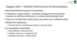 Supply Side – Market Mechanism & Renewables 
• Day 
Ahead 
Market 
based 
on 
CompeJJon 
• It 
started 
as 
a 
spot 
market 
– 
A 
window 
of 
opportunity 
for 
private 
investors 
to 
sell 
their 
electricity 
in 
a 
market 
dominated 
by 
State 
• If 
you 
can 
not 
beat 
the 
market 
price, 
you 
reJre 
your 
inefficient 
plant 
• Market 
first 
opJmized 
: 
• Shortest 
Jme 
for 
cash 
flow 
generaJon=> 
Nat 
Gas 
Plants 
• As 
compeJJon 
intensified: 
• Most 
efficient 
=> 
Nat 
Gas 
Plant 
• Cheaper 
resources 
=> 
Imported 
Coal 
• DomesJc 
resources 
=> 
Wind, 
hydro 
 