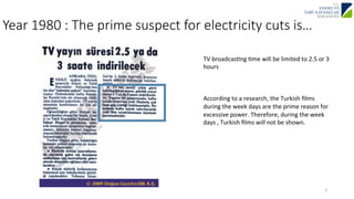 Year 1980 : The prime suspect for electricity cuts is… 
TV 
broadcasJng 
Jme 
will 
be 
limited 
to 
2.5 
or 
3 
hours 
According 
to 
a 
research, 
the 
Turkish 
films 
during 
the 
week 
days 
are 
the 
prime 
reason 
for 
excessive 
power. 
Therefore, 
during 
the 
week 
days 
, 
Turkish 
films 
2 
will 
not 
be 
shown. 
 