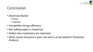 Conclusion 
• Electricity 
Market 
• Power 
• Capacity 
• CompeJJon 
brings 
efficiency 
• But 
sezng 
targets 
is 
important 
• PoliJcs-­‐free 
insJtuJons 
are 
important 
• When 
asked: 
Everyone 
is 
poor, 
but 
who 
is 
at 
the 
booom? 
(StaJsJcal 
Analysis) 
 