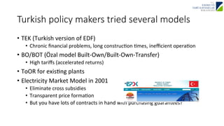 Turkish policy makers tried several models 
• TEK 
(Turkish 
version 
of 
EDF) 
• Chronic 
financial 
problems, 
long 
construcJon 
Jmes, 
inefficient 
operaJon 
• BO/BOT 
(Özal 
model 
Built-­‐Own/Built-­‐Own-­‐Transfer) 
• High 
tariffs 
(accelerated 
returns) 
• ToOR 
for 
exisJng 
plants 
• Electricity 
Market 
Model 
in 
2001 
• Eliminate 
cross 
subsidies 
• Transparent 
price 
formaJon 
• But 
you 
have 
lots 
of 
contracts 
in 
hand 
with 
purchasing 
guarantees? 
 