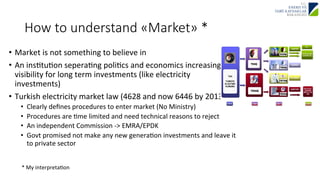How to understand «Market» * 
• Market 
is 
not 
something 
to 
believe 
in 
• An 
insJtuJon 
seperaJng 
poliJcs 
and 
economics 
increasing 
visibility 
for 
long 
term 
investments 
(like 
electricity 
investments) 
• Turkish 
electricity 
market 
law 
(4628 
and 
now 
6446 
by 
2013) 
• Clearly 
defines 
procedures 
to 
enter 
market 
(No 
Ministry) 
• Procedures 
are 
Jme 
limited 
and 
need 
technical 
reasons 
to 
reject 
• An 
independent 
Commission 
-­‐> 
EMRA/EPDK 
• Govt 
promised 
not 
make 
any 
new 
generaJon 
investments 
and 
leave 
it 
to 
private 
sector 
* 
My 
interpretaJon 
 