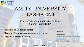 AMITY UNIVERSITY
TASHKENT
Course Title: Communication Skills - I
Course Code: BC109
Prepared by
Parveen Kumar
Department of International Foundation Studies
pkumar@amity.uz
Amity University Tashkent
BA Eco – BBA – BA (TA)
• Barriers to Communication
• Types of Communication (Protocol or Free Use)
• Flow of Communication
 