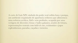A corte de Luís XIV, símbolo do poder real exibiu luxo e pompa,
um ambiente requintado de aparência sedutora que alimentava
uma nobreza acrítica, fútil e sem proﬁssão, ocupada por uma
vertigem de diversões: festas e bailes galantes, sessões de leitura,
representações teatrais com ballet de cour, cerimonias e jogos
esplendorosos, paradas, caçadas e torneios.
 