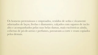Os homens pretensiosos e emproados, vestidos de sedas e ricamente
adornados de laços, ﬁvelas e diamantes, calçados com sapatos de tacão
alto e acompanhados pelas suas belas damas, mais excêntricas ainda,
cobertas de pó-de-arroz e perfumes, povoavam a corte e eram copiados
pelos demais.
 