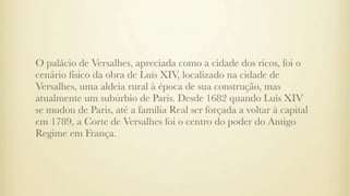 O palácio de Versalhes, apreciada como a cidade dos ricos, foi o
cenário físico da obra de Luís XIV, localizado na cidade de
Versalhes, uma aldeia rural à época de sua construção, mas
atualmente um subúrbio de Paris. Desde 1682 quando Luís XIV
se mudou de Paris, até a família Real ser forçada a voltar à capital
em 1789, a Corte de Versalhes foi o centro do poder do Antigo
Regime em França.
 