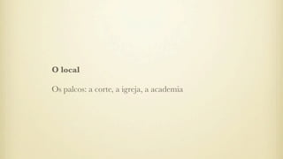O local
Os palcos: a corte, a igreja, a academia
 