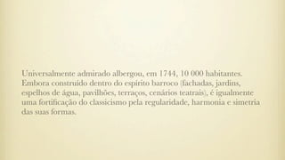 Universalmente admirado albergou, em 1744, 10 000 habitantes.
Embora construído dentro do espírito barroco (fachadas, jardins,
espelhos de água, pavilhões, terraços, cenários teatrais), é igualmente
uma fortiﬁcação do classicismo pela regularidade, harmonia e simetria
das suas formas.
 