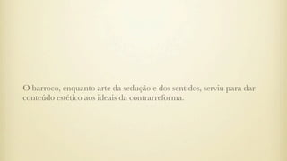O barroco, enquanto arte da sedução e dos sentidos, serviu para dar
conteúdo estético aos ideais da contrarreforma.
 