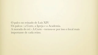 O palco no reinado de Luís XIV
Os palcos : a Corte, a Igreja e a Academia.
A morada do rei - A Corte - tornou-se por isso o local mais
importante de cada reino.
 