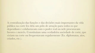 A centralização das funções e das decisões mais importantes da vida
pública na corte fez dela um pólo de atração para todos os que
dependiam e colaboravam com o poder real ou nele procuravam
favores e mercês. Constituíam uma verdadeira sociedade de corte, que
viviam na corte ou frequentavam regularmente (Ex. diplomatas, aios,
criados, etc.).
 
