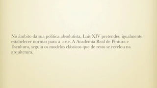 No âmbito da sua política absolutista, Luís XIV pretendeu igualmente
estabelecer normas para a arte. A Academia Real de Pintura e
Escultura, seguiu os modelos clássicos que de resto se revelou na
arquitetura.
 