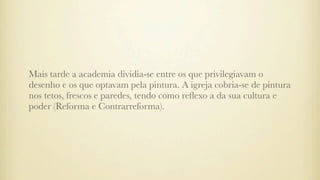 Mais tarde a academia dividia-se entre os que privilegiavam o
desenho e os que optavam pela pintura. A igreja cobria-se de pintura
nos tetos, frescos e paredes, tendo como reﬂexo a da sua cultura e
poder (Reforma e Contrarreforma).
 
