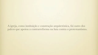 A igreja, como instituição e construção arquitetónica, foi outro dos
palcos que apoiou a contrarreforma na luta contra o protestantismo.
 