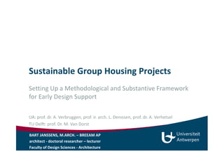 Sustainable Group Housing Projects 
Setting Up a Methodological and Substantive Framework 
for Early Design Support 
UA: prof. dr. A. Verbruggen, prof. ir. arch. L. Denissen, prof. dr. A. Verhetsel 
TU Delft: prof. Dr. M. Van Dorst 
BART JANSSENS, M.ARCH. – BREEAM AP 
architect - doctoral researcher – lecturer 
Faculty of Design Sciences - Architecture 
 