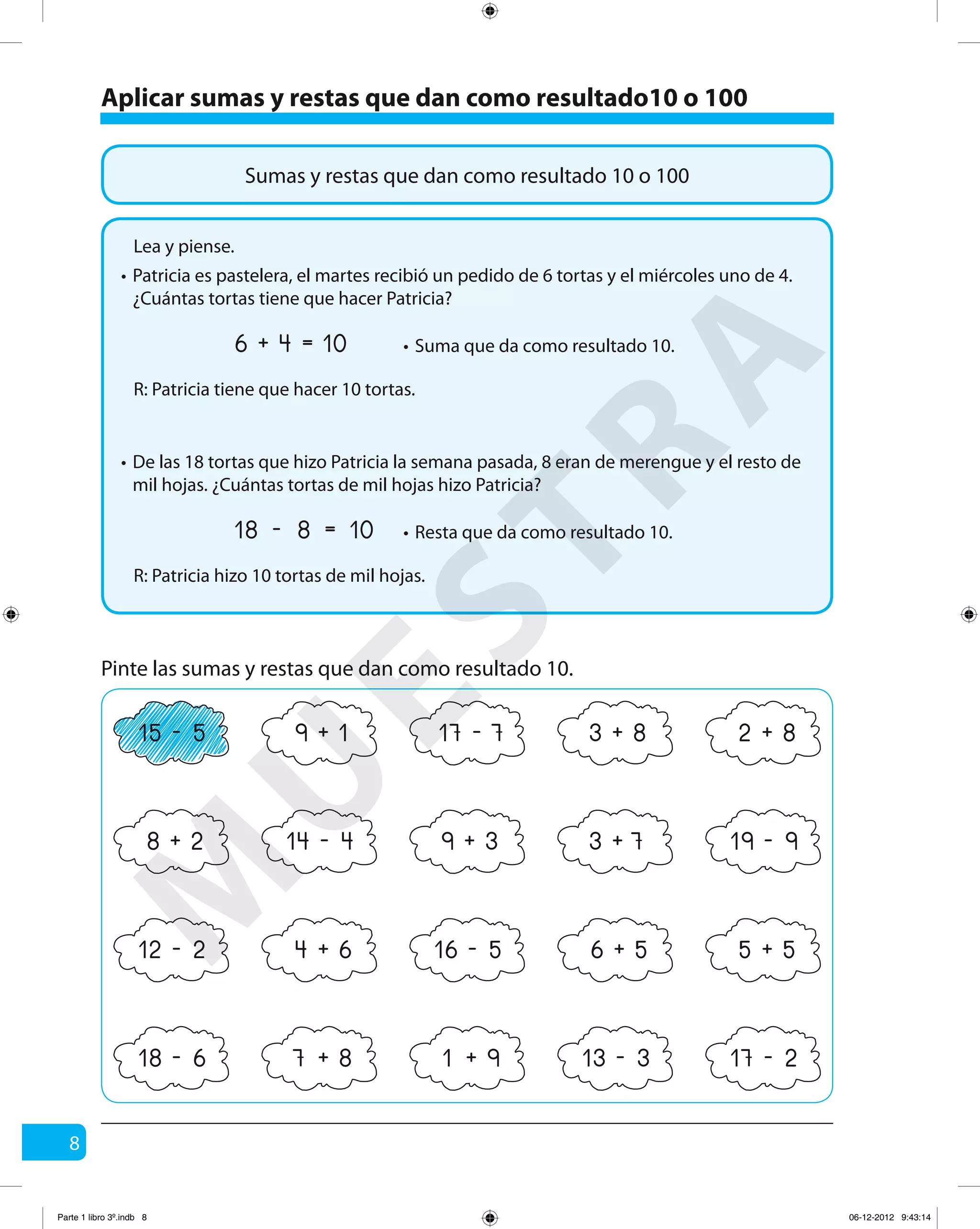 8
Pinte las sumas y restas que dan como resultado 10.
18 6- 13 3- 17 2-7 8+ 1 9+
15 5- 17 7-9 1+ 3 8+ 2 8+
14 4- 19 9-3 7+9 3+8 2+
12 2- 16 5-4 6+ 6 5+ 5 5+
Aplicar sumas y restas que dan como resultado10 o 100
Sumas y restas que dan como resultado 10 o 100
Lea y piense.
Patricia es pastelera, el martes recibió un pedido de 6 tortas y el miércoles uno de 4.
¿Cuántas tortas tiene que hacer Patricia?
R: Patricia tiene que hacer 10 tortas.
6 4 10+ = Suma que da como resultado 10.
De las 18 tortas que hizo Patricia la semana pasada, 8 eran de merengue y el resto de
mil hojas. ¿Cuántas tortas de mil hojas hizo Patricia?
R: Patricia hizo 10 tortas de mil hojas.
18 8 10- = Resta que da como resultado 10.
•
•
•
•
M
U
ESTRA
Parte 1 libro 3º.indb 8 06-12-2012 9:43:14
 