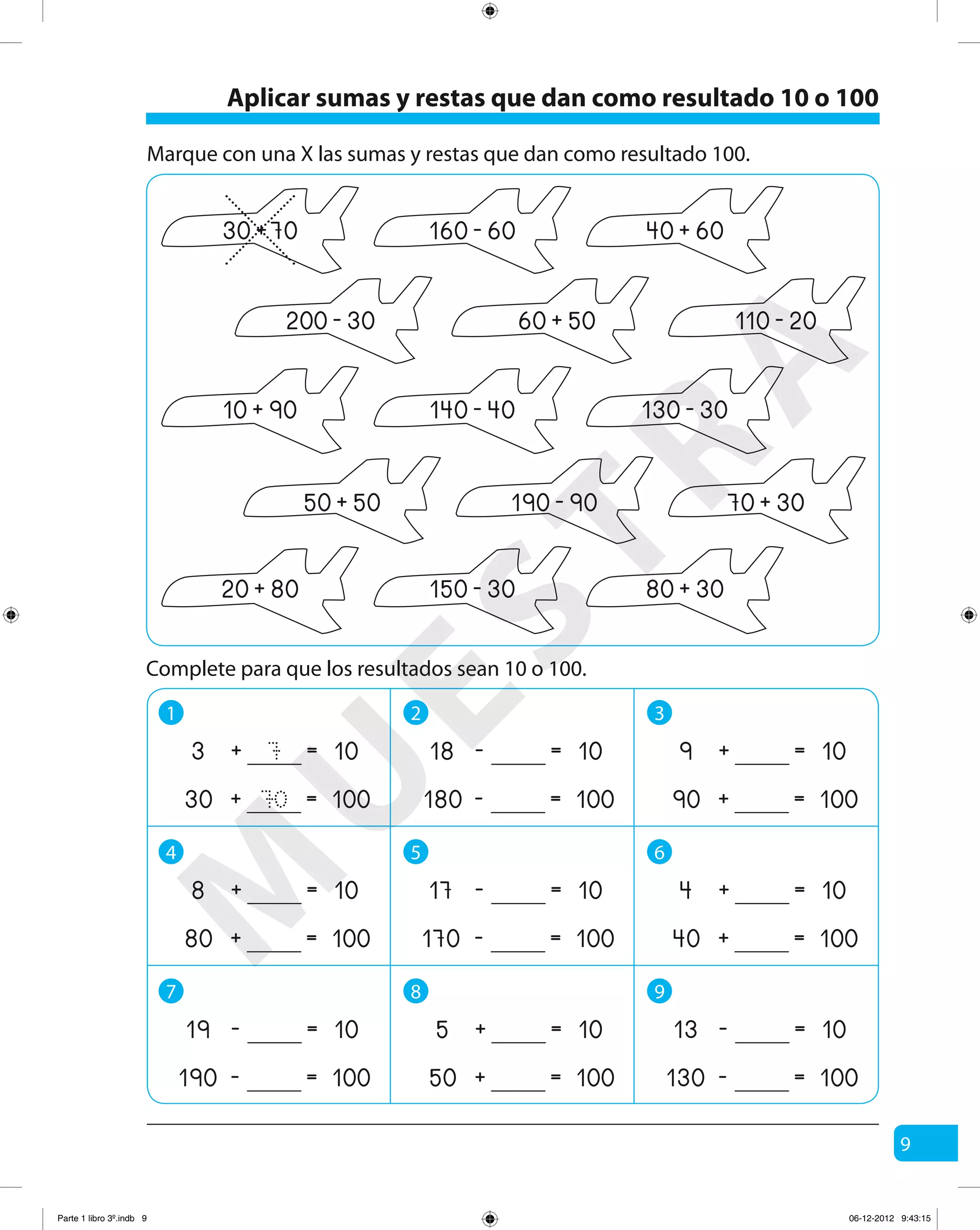 9
Marque con una X las sumas y restas que dan como resultado 100.
10 90+ 140 40- 130 30-
70 30+50 50+ 190 90-
20 80+ 80 30+150 30-
60 50+200 30- 110 20-
Complete para que los resultados sean 10 o 100.
1 2 3
4 5 6
7 8 9
7
70
+ =3 10
+ =30 100
- =18 10
- =180 100
+ =9 10
+ =90 100
+ =8 10
+ =80 100
- =17 10
- =170 100
+ =4 10
+ =40 100
- =19 10
- =190 100
+ =5 10
+ =50 100
- =13 10
- =130 100
30 70+ 40 60+160 60-
Aplicar sumas y restas que dan como resultado 10 o 100
M
U
ESTRA
Parte 1 libro 3º.indb 9 06-12-2012 9:43:15
 